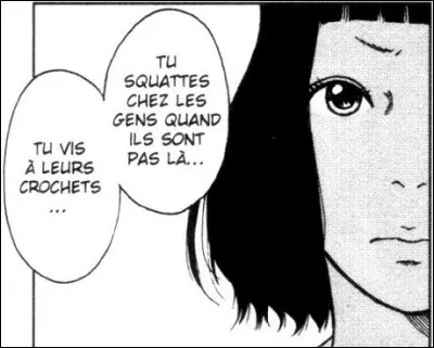 "Tu vis &agrave; leurs crochets... tu es une sangsue" "Sangsue" est un manga mettant en sc&egrave;ne un v&eacute;ritable ph&eacute;nom&egrave;ne social du Japon o&ugrave; les sangsues, mortes aux yeux de la soci&eacute;t&eacute;, viennent chez vous quand vous n'&ecirc;tes pas l&agrave; et se repaissent de votre trop plein de vie. On y suit une jeune sangsue.. Mais comment s'appelle-t-elle?