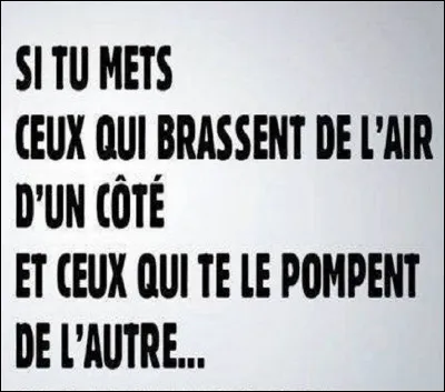 Complétez cette citation anonyme mais néanmoins célèbre : ''Si tu mets ceux qui brassent de l'air d'un côté et ceux qui te le pompent de l'autre, ...''