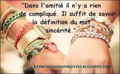 Ton proche est-il sincère ?
(Petite définition : qui exprime, sans les déguiser, ses pensées et ses sentiments : Une réponse sincère. Qui est réellement tel, d'une manière convaincue : Un démocrate sincère. Qui est marqué par la franchise, la droiture, qui est réellement éprouvé : Une amitié sincère)