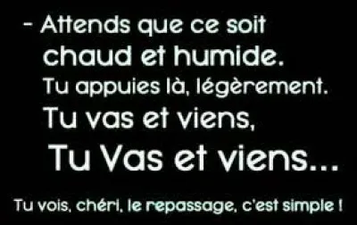 Complétez la phrase : "Attends que ce soit chaud et humide, tu appuies là légèrement, tu vas et tu viens, tu vas et tu viens encore...".
