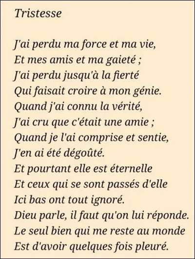 Littérature : Quel écrivain est l'auteur du poème "Tristesse" qui débute ainsi : "J'ai perdu ma force et ma vie Et mes amis et ma gaîté J'ai perdu jusqu'à la fierté Qui faisait croire à mon génie" ?