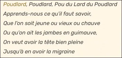 Complète les paroles de l'hymne de Poudlard (pareil que sur l'image) : 

Poudlard, Poudlard, Pou du Lard du Poudlard
Apprends-nous ce qu'il faut savoir,
Que l'on soit jeune ou vieux ou chauve
Ou qu'on ait les jambes en guimauve,
On veut avoir la tête bien pleine
Jusqu'à en avoir la migraine ...