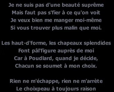 Complète les paroles du choixpeau magique (de 1991) : 
Je n'suis pas d'une beauté suprême
Mais faut pas s'fier à ce qu'on voit
Je veux bien me manger moi-même
Si vous trouvez plus malin qu'moi.
Les hauts-d'forme, les chapeaux splendides,
Font pâl'figure auprès de moi
Car à Poudlard, quand je décide,
Chacun se soumet à mon choix.
Rien ne m'échapp' rien ne m'arrête
Le Choixpeau a toujours raison...