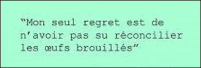 Citation : 
Quel écrivain a dit : ''Mon seul regret et de n'avoir pas su réconcilier les oeufs brouillés'' ?
