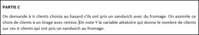 PARTIE C (questions 13 à 20) : veillez à bien lire l'énoncé correspondant à cette partie (photo ci-dessus).
On admet pour les questions 13 à 18 que n = 10. Quelle est la loi de probabilité suivie par Y ?