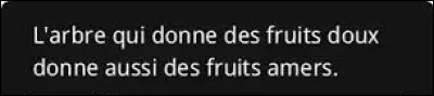 Et nous terminons ce quiz par un petit proverbe. De quel pays d�Afrique, situ&eacute; dans le golfe de Guin&eacute;e, est issu ce dicton  : ''L�arbre qui donne des fruits doux donne aussi des fruits amers''  ?