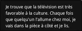 Et on cl&ocirc;ture ce quiz par la traditionnelle citation. Quel acteur a dit : ''Je trouve que la t&eacute;l&eacute;vision est tr&egrave;s favorable &agrave; la culture. Chaque fois que quelqu'un l'allume chez moi, je vais dans la pi&egrave;ce &agrave; c&ocirc;t&eacute; et je lis'' ?