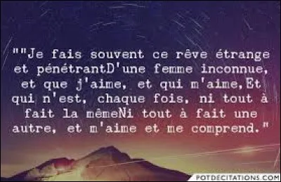 Je fais souvent ce rêve étrange et pénétrant 
D'une femme inconnue, et que j'aime, et qui m'aime 
Et qui n'est chaque fois, ni tout à fait la même
Ni tout à fait une autre et m'aime et me comprend