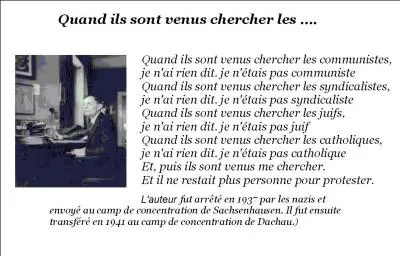 Qui a écrit en 1942 ?
« Lorsque les nazis sont venus chercher les communistes, je n'ai rien dit, 
je n'étais pas communiste.
Lorsqu'ils ont emprisonné les socialistes, 
je n'ai rien dit, je n'étais pas socialiste.
Lorsqu'ils sont venus chercher les syndicalistes, je n'ai rien dit, 
je n'étais pas syndicaliste.
Lorsqu'ils sont venus me chercher il ne restait plus personne pour protester. »
