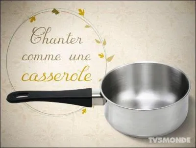 Si "on chante comme une casserole" :